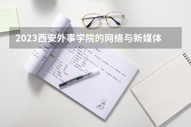 2023西安外事学院的网络与新媒体专业分数线高不高 西安外事学院网络与新媒体专业历年分数线参考表单