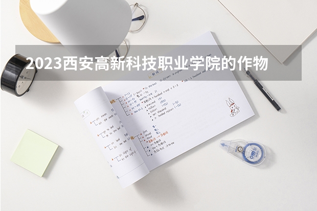 2023西安高新科技职业学院的作物生产技术专业分数线高不高 西安高新科技职业学院作物生产技术专业历年分数线参考表单