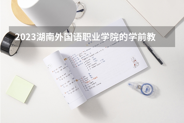2023湖南外国语职业学院的学前教育专业分数线高不高 湖南外国语职业学院学前教育专业历年分数线参考表单