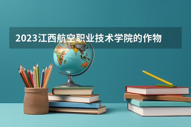 2023江西航空职业技术学院的作物生产技术专业分数线高不高 江西航空职业技术学院作物生产技术专业历年分数线参考表单