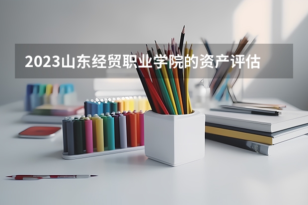2023山东经贸职业学院的资产评估与管理专业分数线高不高 山东经贸职业学院资产评估与管理专业历年分数线参考表单