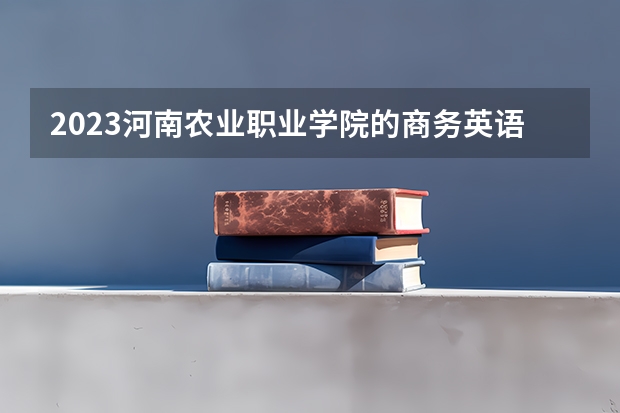 2023河南农业职业学院的商务英语专业分数线高不高 河南农业职业学院商务英语专业历年分数线参考表单