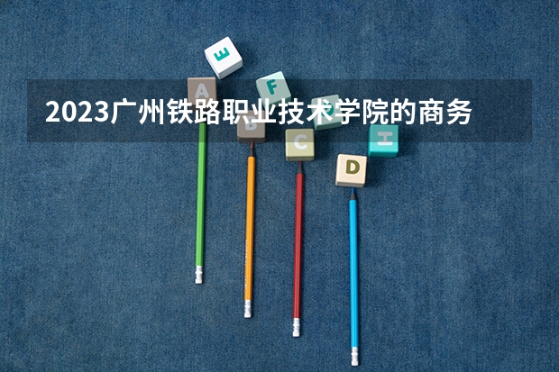 2023广州铁路职业技术学院的商务英语专业分数线高不高 广州铁路职业技术学院商务英语专业历年分数线参考表单