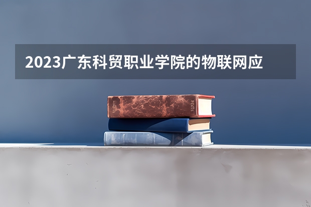 2023广东科贸职业学院的物联网应用技术专业分数线高不高 广东科贸职业学院物联网应用技术专业历年分数线参考表单