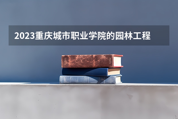 2023重庆城市职业学院的园林工程技术专业分数线高不高 重庆城市职业学院园林工程技术专业历年分数线参考表单