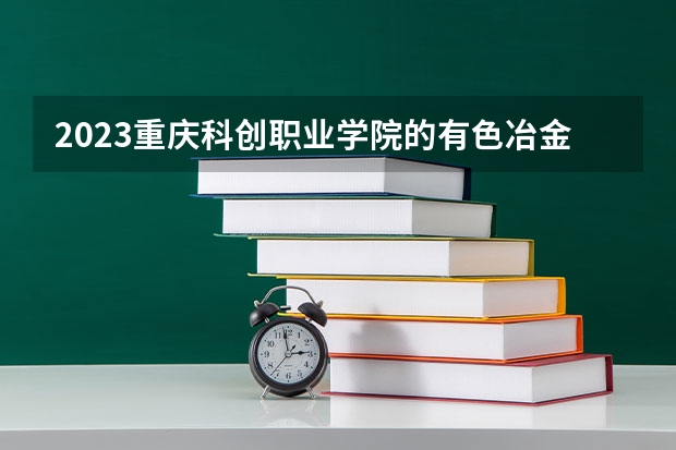 2023重庆科创职业学院的有色冶金技术专业分数线高不高 重庆科创职业学院有色冶金技术专业历年分数线参考表单