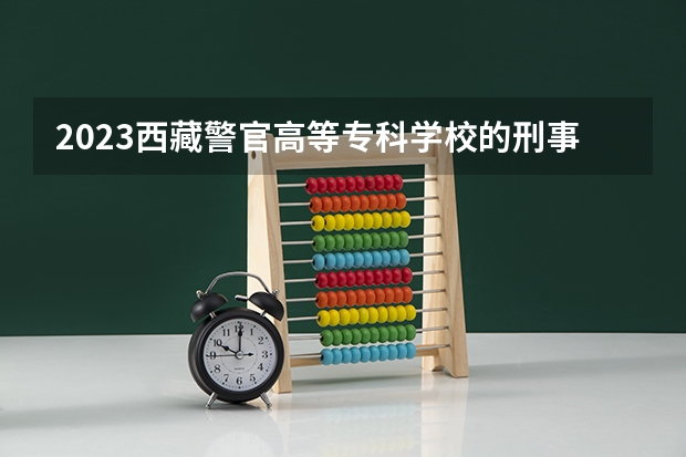 2023西藏警官高等专科学校的刑事侦查专业分数线高不高 西藏警官高等专科学校刑事侦查专业历年分数线参考表单