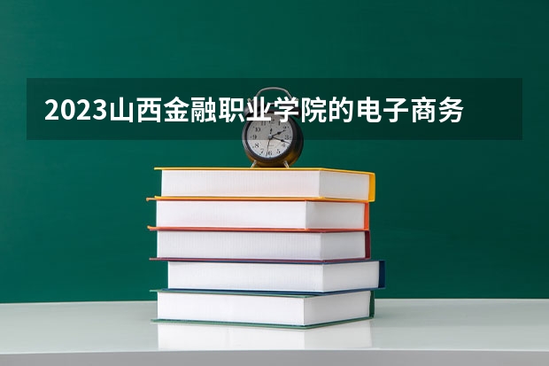 2023山西金融职业学院的电子商务专业分数线高不高 山西金融职业学院电子商务专业历年分数线参考表单