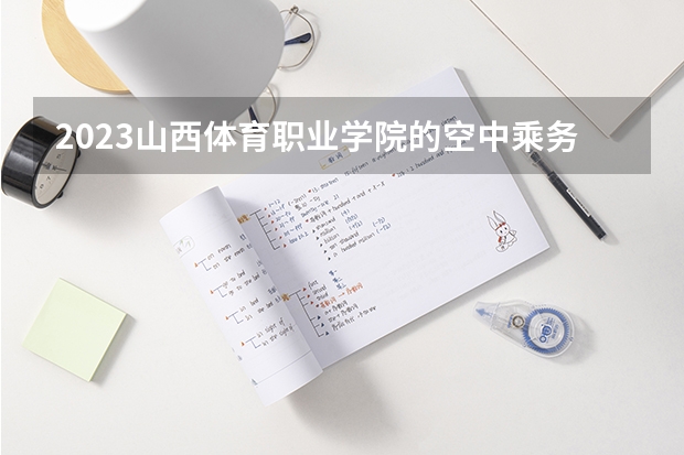 2023山西体育职业学院的空中乘务专业分数线高不高 山西体育职业学院空中乘务专业历年分数线参考表单
