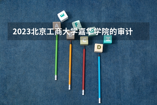 2023北京工商大学嘉华学院的审计学专业分数线高不高 北京工商大学嘉华学院审计学专业历年分数线参考表单