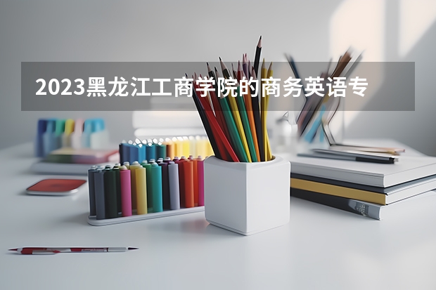 2023黑龙江工商学院的商务英语专业分数线高不高 黑龙江工商学院商务英语专业历年分数线参考表单