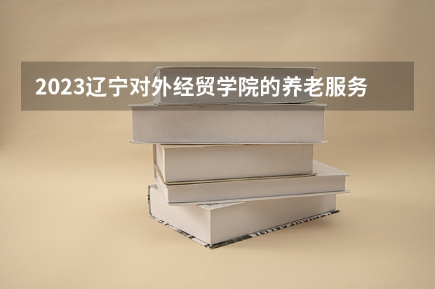 2023辽宁对外经贸学院的养老服务管理专业分数线高不高 辽宁对外经贸学院养老服务管理专业历年分数线参考表单