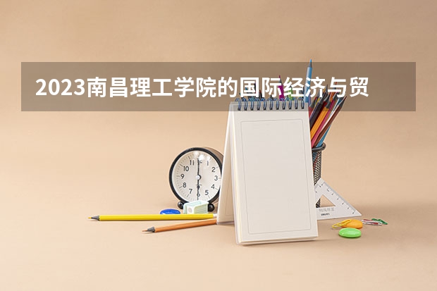 2023南昌理工学院的国际经济与贸易专业分数线高不高 南昌理工学院国际经济与贸易专业历年分数线参考表单