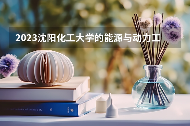 2023沈阳化工大学的能源与动力工程专业分数线高不高 沈阳化工大学能源与动力工程专业历年分数线参考表单