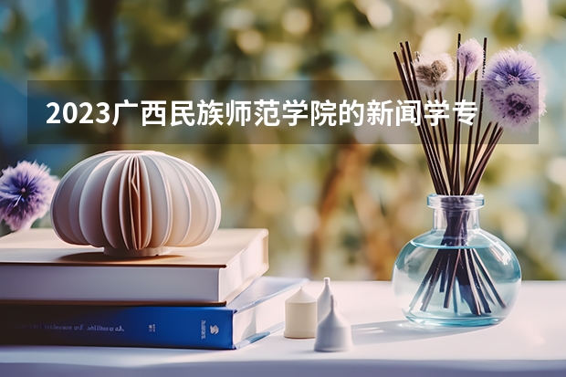 2023广西民族师范学院的新闻学专业分数线高不高 广西民族师范学院新闻学专业历年分数线参考表单
