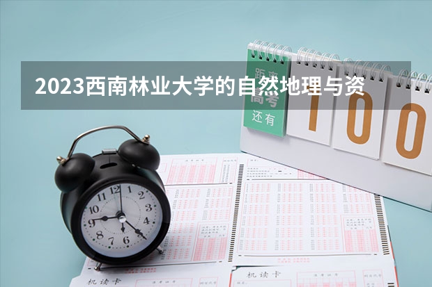 2023西南林业大学的自然地理与资源环境专业分数线高不高 西南林业大学自然地理与资源环境专业历年分数线参考表单