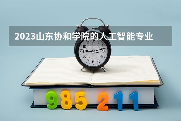 2023山东协和学院的人工智能专业分数线高不高 山东协和学院人工智能专业历年分数线参考表单