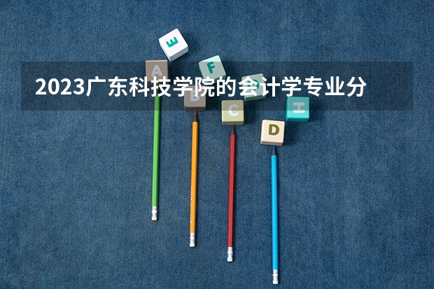 2023广东科技学院的会计学专业分数线高不高 广东科技学院会计学专业历年分数线参考表单