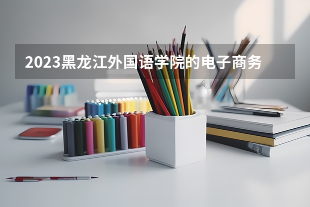 2023黑龙江外国语学院的电子商务专业分数线高不高 黑龙江外国语学院电子商务专业历年分数线参考表单