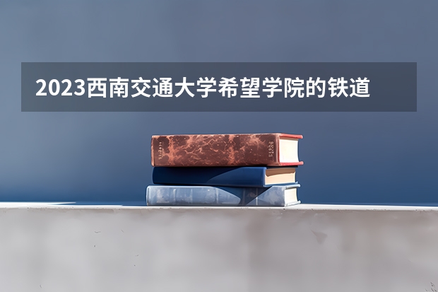 2023西南交通大学希望学院的铁道交通运营管理专业分数线高不高 西南交通大学希望学院铁道交通运营管理专业历年分数线参考表单